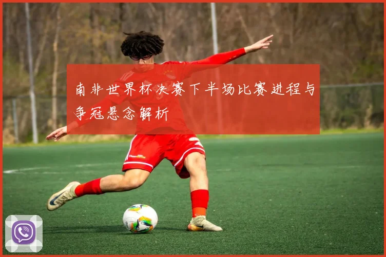 南非世界杯决赛下半场比赛进程与争冠悬念解析
