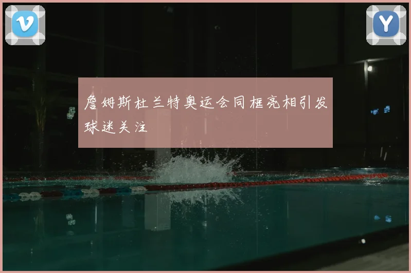 詹姆斯杜兰特奥运会同框亮相引发球迷关注