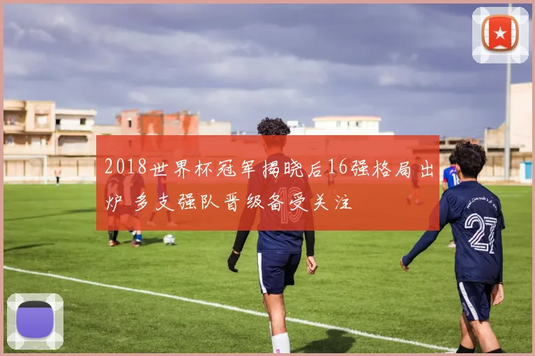 2018世界杯冠军揭晓后16强格局出炉 多支强队晋级备受关注