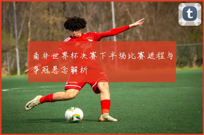 南非世界杯决赛下半场比赛进程与争冠悬念解析